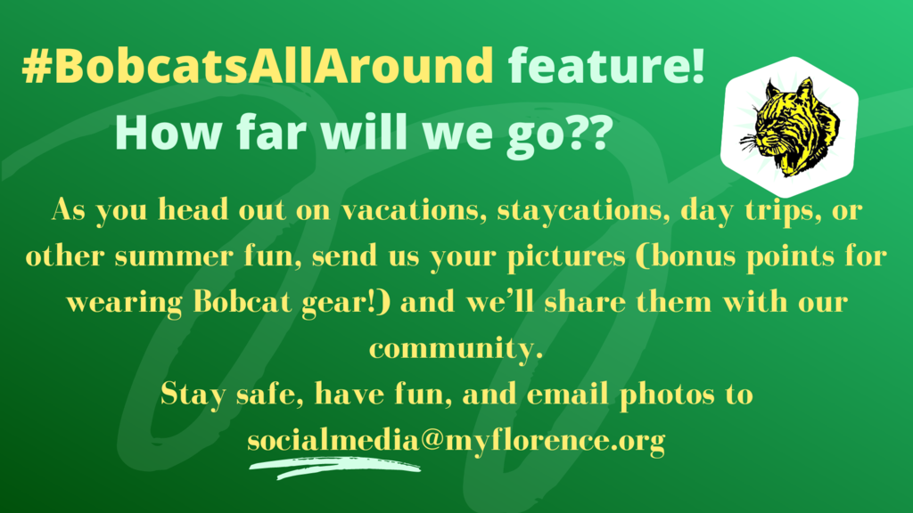 We are going to try something new this summer.  Our halls our bare and we miss our Bobcats.  We want to see #BobcatsAllAround!  How far will our Bobcats go this summer??  As you head out on vacations, staycations, day trips, or other summer fun, send us your pictures (bonus points for wearing Bobcat gear!) and we’ll share them with our community.  Stay safe, have fun, and email photos to socialmedia@myflorence.org!! #GoFloCats   