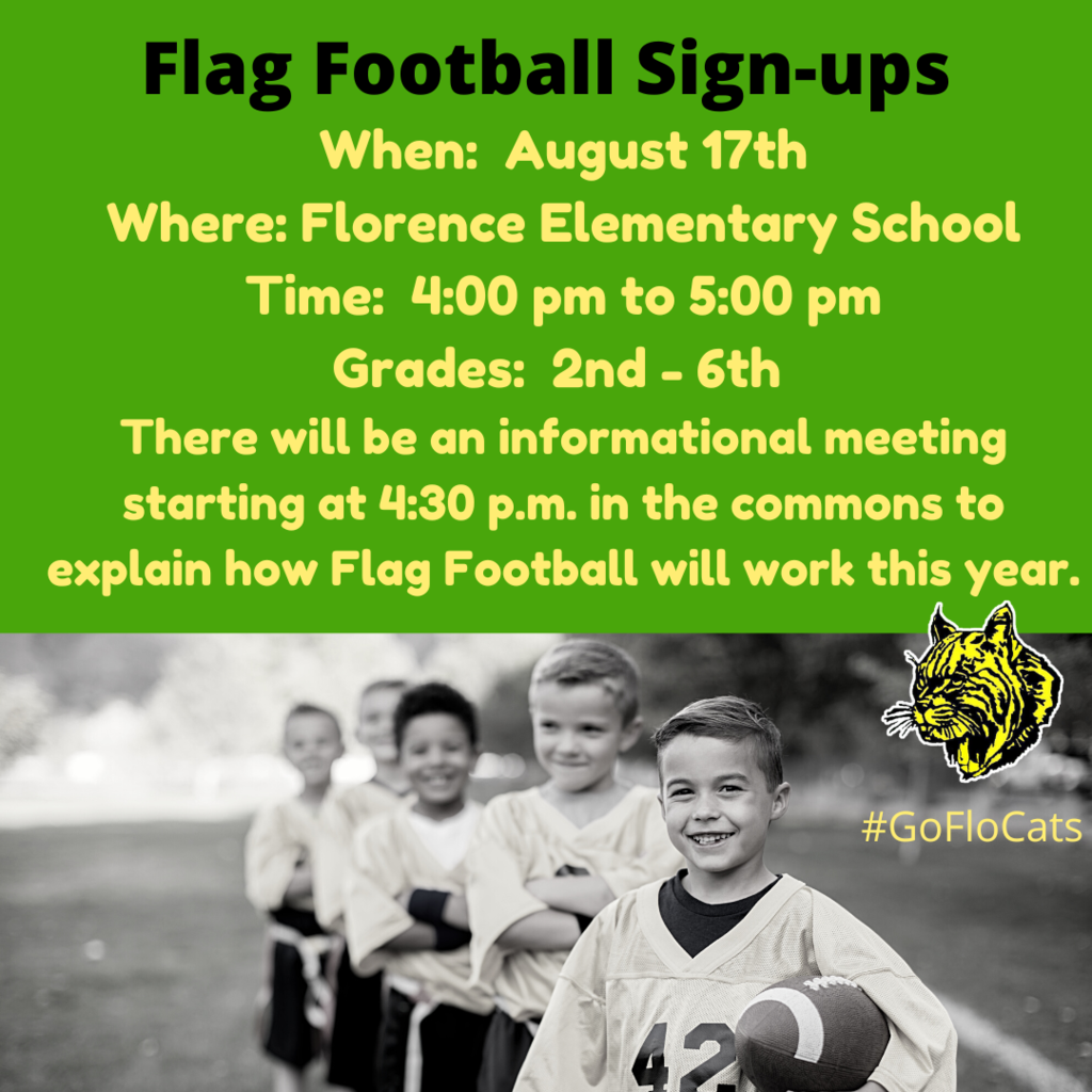 Flag Football Sign-ups When:  August 17th Where: Florence Elementary School Time:  4:00 pm to 5:00 pm Grades:  2nd - 6th  There will be an informational meeting starting at 4:30 p.m. in the commons to explain how Flag Football will work this year. I look forward to seeing everyone there!  Sign-up Form is below  https://form.jotform.com/222194234613046