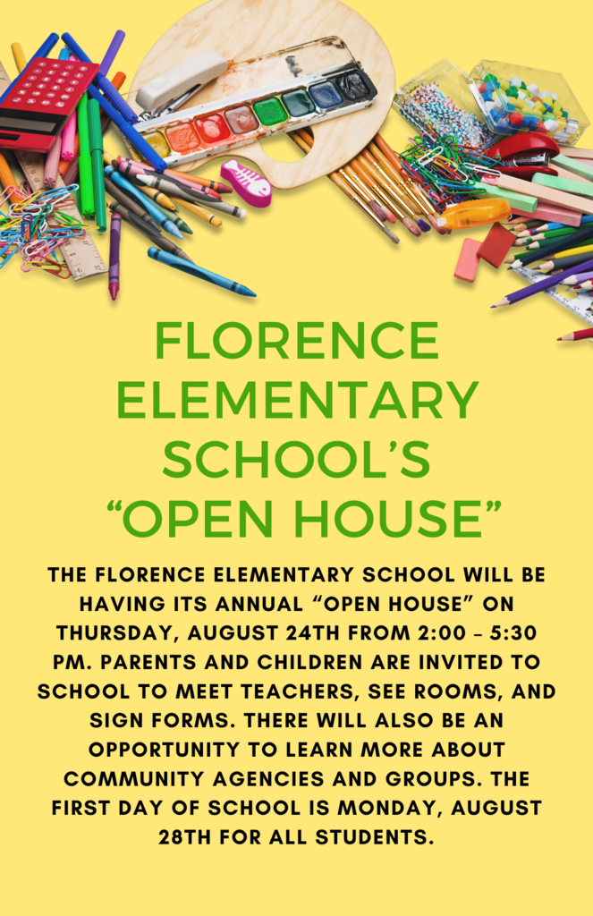  Florence Elementary School’s “Open House”  The Florence Elementary School will be having its annual “Open House” on Thursday, August 24th from 2:00 – 5:30 pm.  Parents and children are invited to school to meet teachers, see rooms, and sign forms.  There will also be an opportunity to learn more about community agencies and groups.  The first day of school is Monday, August 28th for all students.