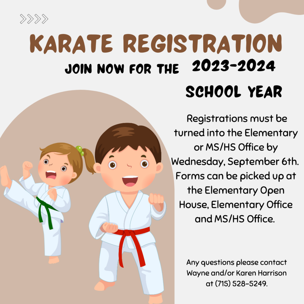 Registration forms for all Karate students for the 2023-2024 school year must be turned into the Elementary or Middle/High School Office by Wednesday, September 6th.  Forms can be picked up at the Elementary Open House, Elementary Office and Middle/High School Office. Classes will be held on Mondays.  The first class will start Monday, September 11th.  Class times will be determined after registration so please register early.  Any questions please contact Wayne and/or Karen Harrison at (715) 528-5249.   